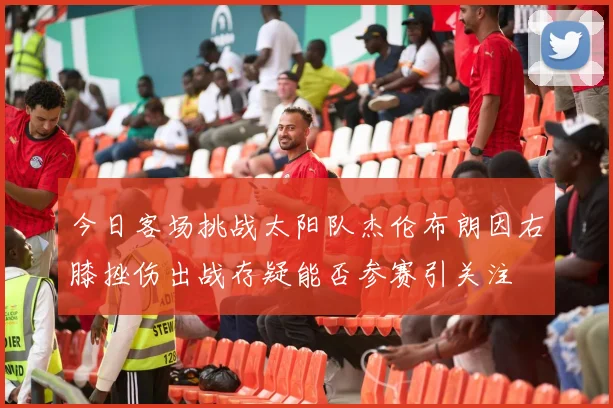 今日客场挑战太阳队杰伦布朗因右膝挫伤出战存疑能否参赛引关注