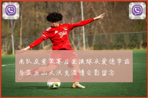 老队友重聚赛后互换球衣爱德华兹与亚历山大沃克温情合影留念