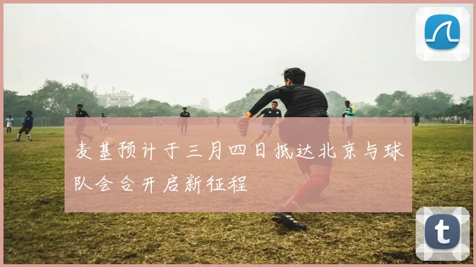 麦基预计于三月四日抵达北京与球队会合开启新征程