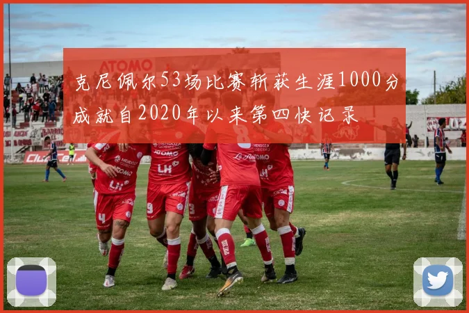 克尼佩尔53场比赛斩获生涯1000分成就自2020年以来第四快记录