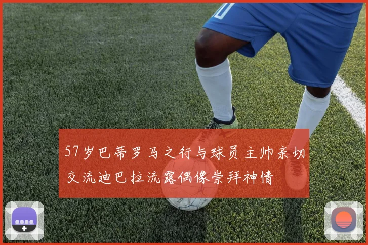 57岁巴蒂罗马之行与球员主帅亲切交流迪巴拉流露偶像崇拜神情