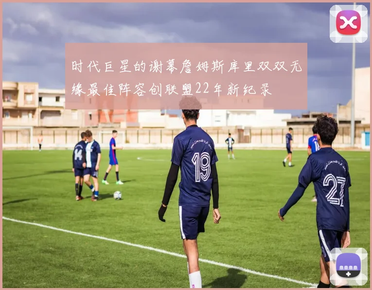 时代巨星的谢幕詹姆斯库里双双无缘最佳阵容创联盟22年新纪录