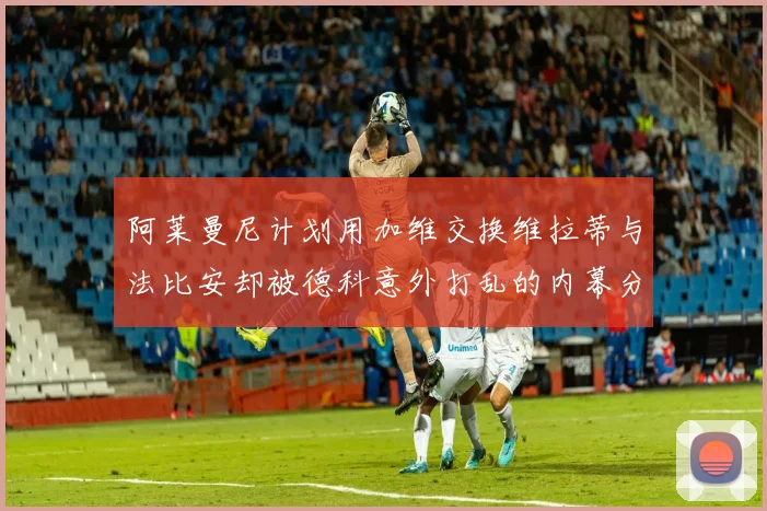 阿莱曼尼计划用加维交换维拉蒂与法比安却被德科意外打乱的内幕分析
