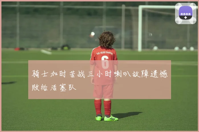骑士加时苦战三小时喇叭故障遗憾败给活塞队
