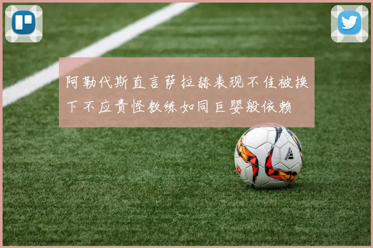 阿勒代斯直言萨拉赫表现不佳被换下不应责怪教练如同巨婴般依赖