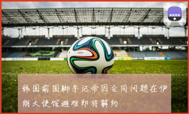 韩国前国脚李记帝因合同问题在伊朗大使馆避难即将解约