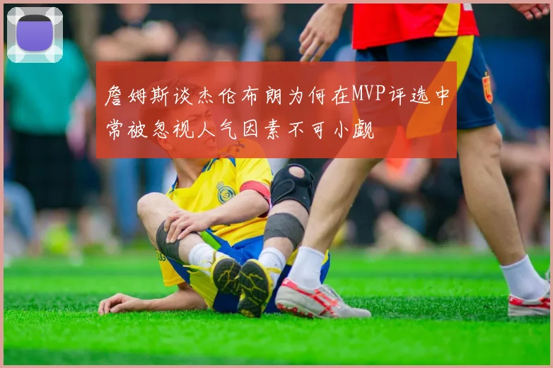 詹姆斯谈杰伦布朗为何在MVP评选中常被忽视人气因素不可小觑