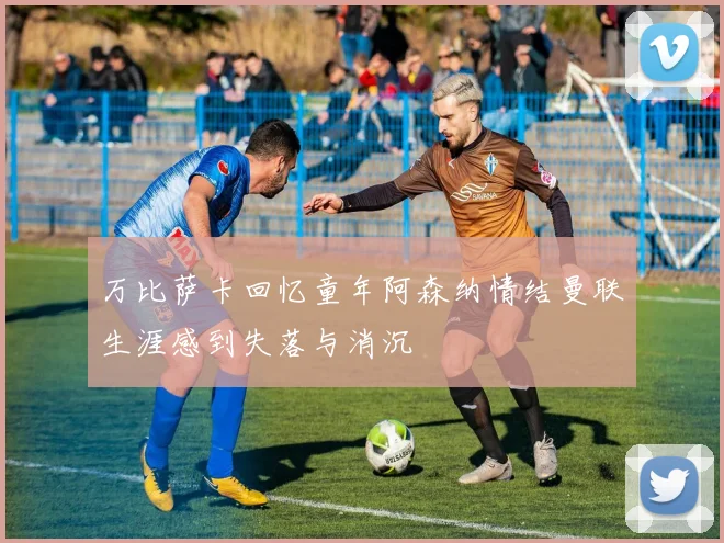 万比萨卡回忆童年阿森纳情结曼联生涯感到失落与消沉