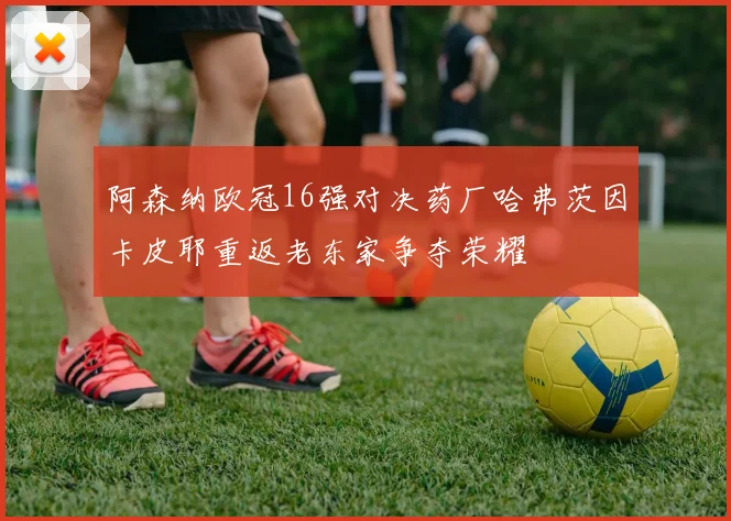阿森纳欧冠16强对决药厂哈弗茨因卡皮耶重返老东家争夺荣耀