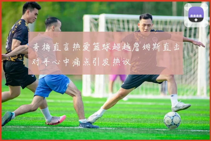 夸梅直言热爱篮球超越詹姆斯直击对手心中痛点引发热议