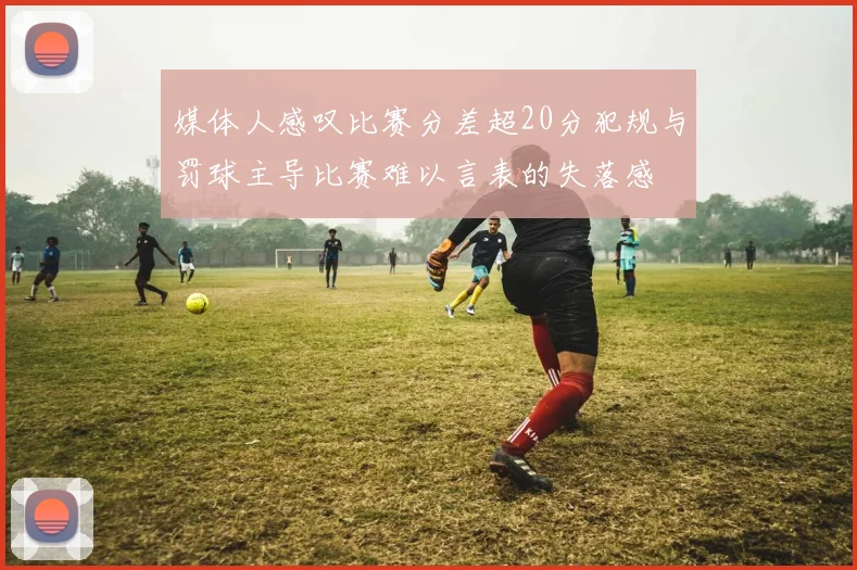 媒体人感叹比赛分差超20分犯规与罚球主导比赛难以言表的失落感
